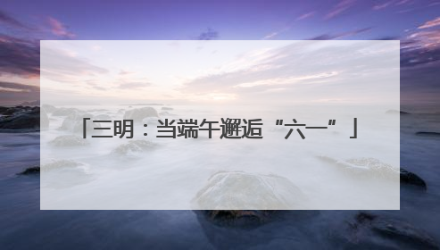 三明：当端午邂逅“六一”